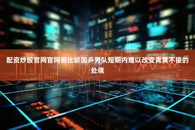 配资炒股官网官网相比较国乒男队短期内难以改变青黄不接的处境