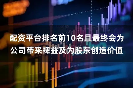 配资平台排名前10名且最终会为公司带来裨益及为股东创造价值