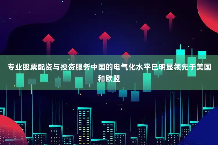 专业股票配资与投资服务中国的电气化水平已明显领先于美国和欧盟