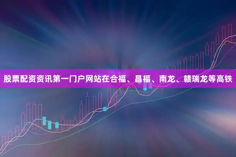 股票配资资讯第一门户网站在合福、昌福、南龙、赣瑞龙等高铁