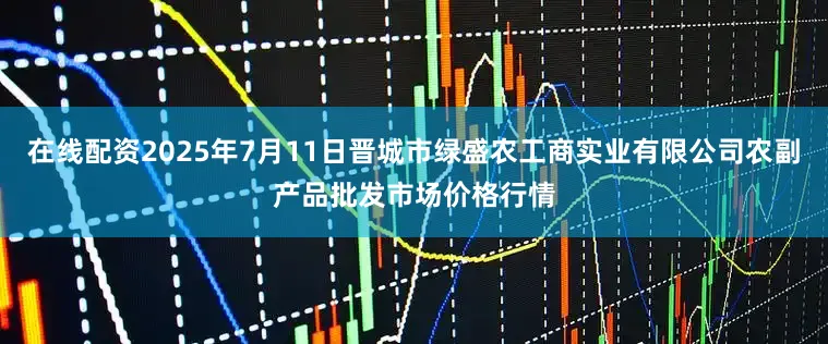 在线配资2025年7月11日晋城市绿盛农工商实业有限公司农副产品批发市场价格行情