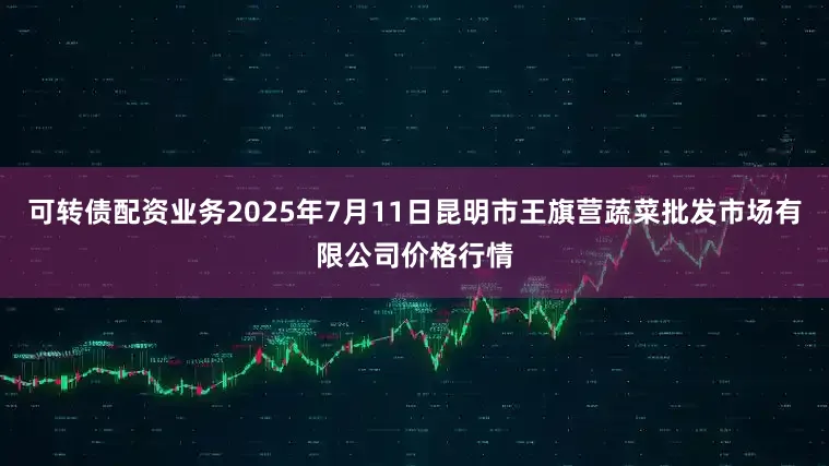 可转债配资业务2025年7月11日昆明市王旗营蔬菜批发市场有限公司价格行情