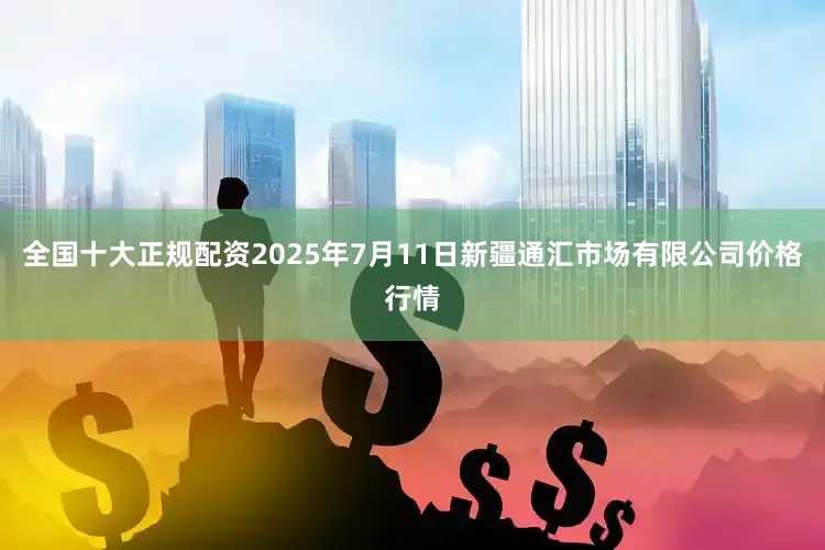 全国十大正规配资2025年7月11日新疆通汇市场有限公司价格行情