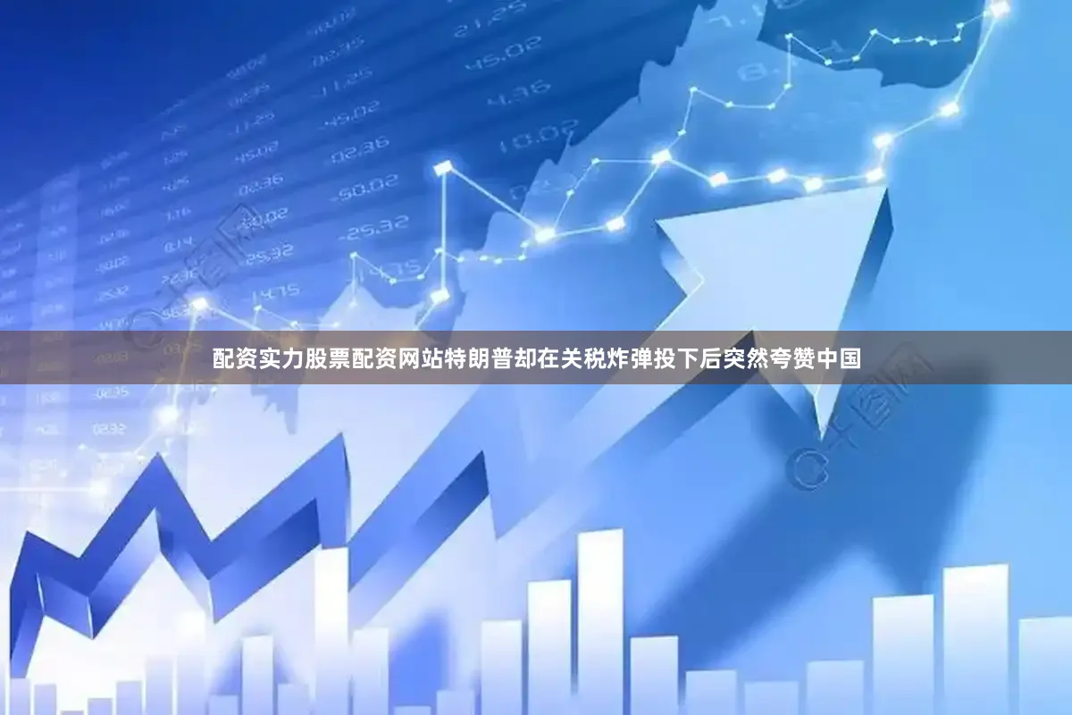 配资实力股票配资网站特朗普却在关税炸弹投下后突然夸赞中国