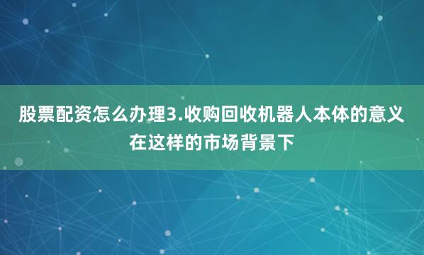股票配资怎么办理3.收购回收机器人本体的意义在这样的市场背景下