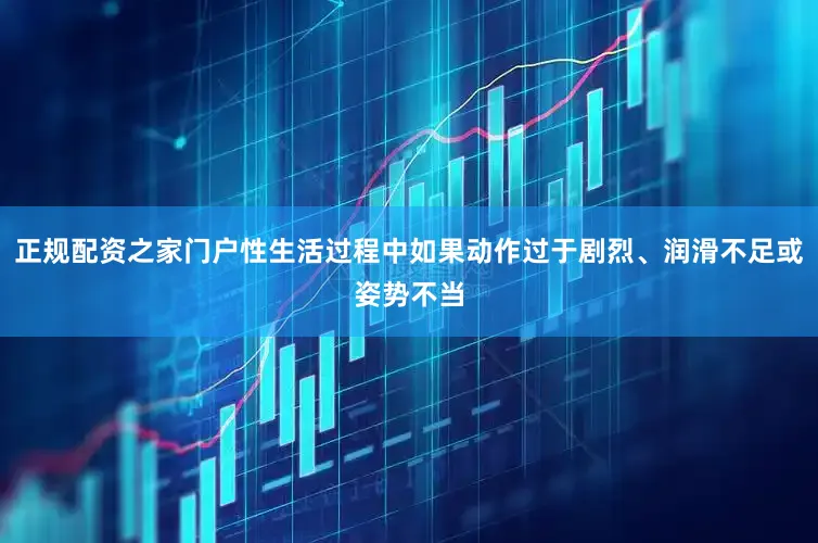 正规配资之家门户性生活过程中如果动作过于剧烈、润滑不足或姿势不当