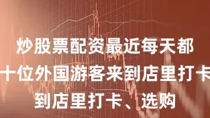 炒股票配资最近每天都有五六十位外国游客来到店里打卡、选购