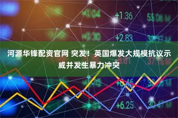 河源华锋配资官网 突发！英国爆发大规模抗议示威并发生暴力冲突