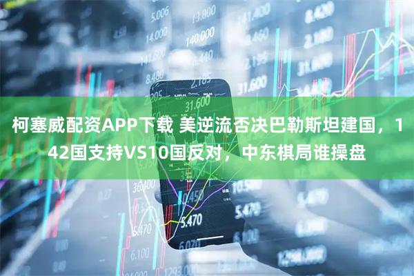 柯塞威配资APP下载 美逆流否决巴勒斯坦建国，142国支持VS10国反对，中东棋局谁操盘