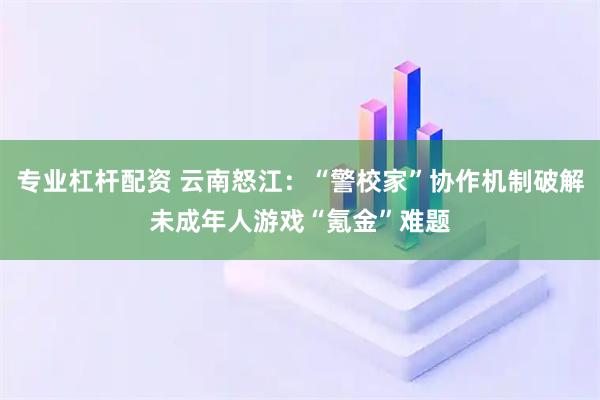 专业杠杆配资 云南怒江：“警校家”协作机制破解未成年人游戏“氪金”难题