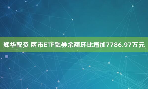 辉华配资 两市ETF融券余额环比增加7786.97万元
