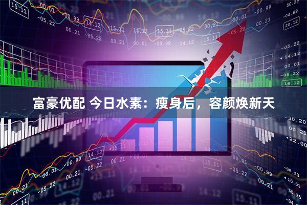 富豪优配 今日水素：瘦身后，容颜焕新天