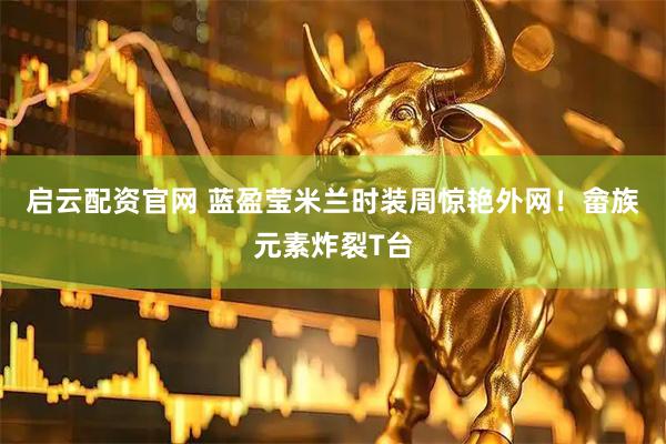 启云配资官网 蓝盈莹米兰时装周惊艳外网！畲族元素炸裂T台