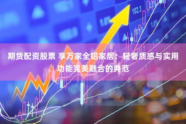 期货配资股票 享万家全铝家居：轻奢质感与实用功能完美融合的典范