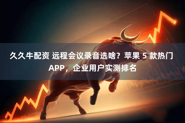 久久牛配资 远程会议录音选啥？苹果 5 款热门 APP，企业用户实测排名