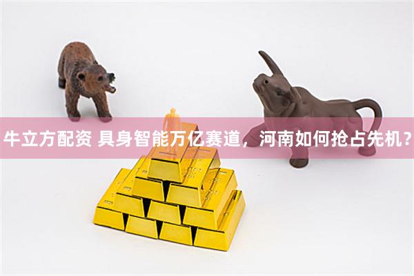 牛立方配资 具身智能万亿赛道，河南如何抢占先机？
