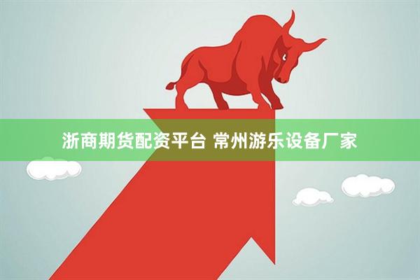 浙商期货配资平台 常州游乐设备厂家