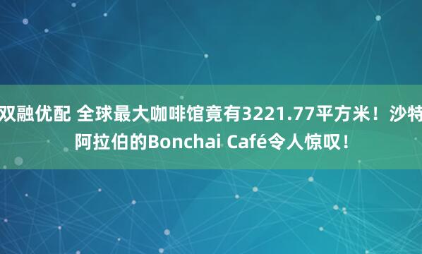 双融优配 全球最大咖啡馆竟有3221.77平方米！沙特阿拉伯的Bonchai Café令人惊叹！