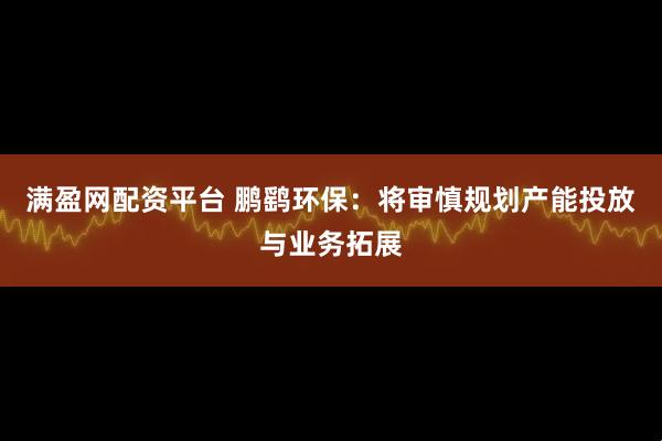 满盈网配资平台 鹏鹞环保：将审慎规划产能投放与业务拓展