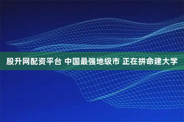 股升网配资平台 中国最强地级市 正在拼命建大学