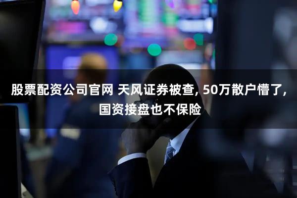 股票配资公司官网 天风证券被查, 50万散户懵了, 国资接盘也不保险