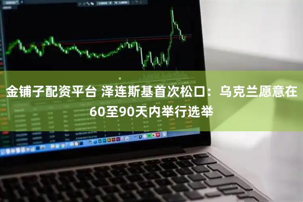 金铺子配资平台 泽连斯基首次松口：乌克兰愿意在60至90天内举行选举