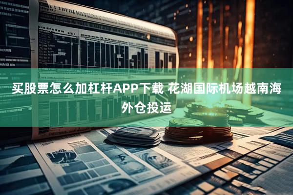 买股票怎么加杠杆APP下载 花湖国际机场越南海外仓投运