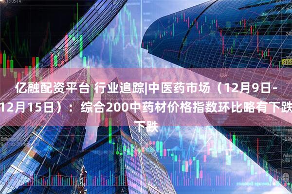 亿融配资平台 行业追踪|中医药市场（12月9日-12月15日）：综合200中药材价格指数环比略有下跌