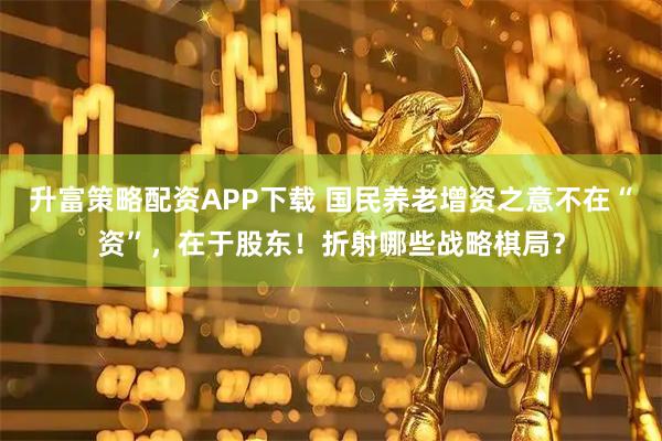 升富策略配资APP下载 国民养老增资之意不在“资”，在于股东！折射哪些战略棋局？