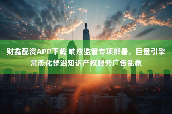 财鑫配资APP下载 响应监管专项部署，巨量引擎常态化整治知识产权服务广告乱象