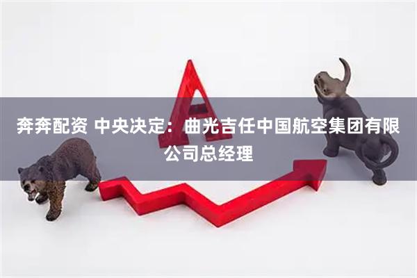 奔奔配资 中央决定：曲光吉任中国航空集团有限公司总经理