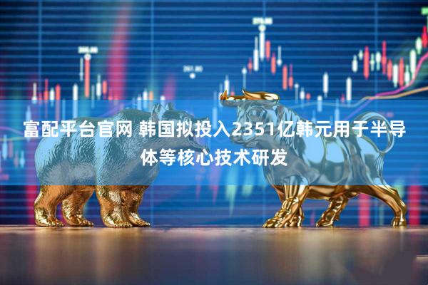 富配平台官网 韩国拟投入2351亿韩元用于半导体等核心技术研发