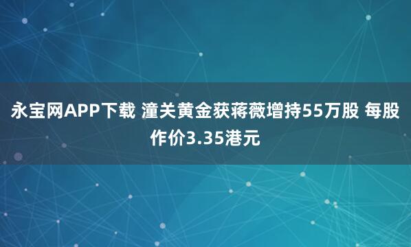 永宝网APP下载 潼关黄金获蒋薇增持55万股 每股作价3.35港元