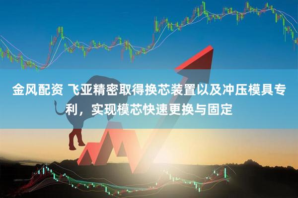 金风配资 飞亚精密取得换芯装置以及冲压模具专利，实现模芯快速更换与固定