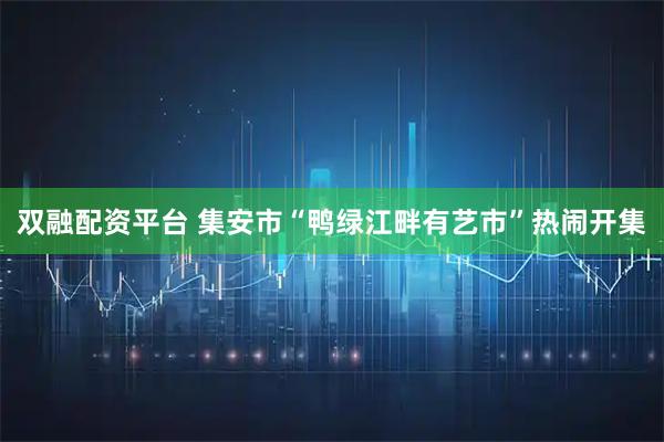 双融配资平台 集安市“鸭绿江畔有艺市”热闹开集