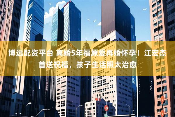 博远配资平台 离婚5年福原爱再婚怀孕！江宏杰首送祝福，孩子生活照太治愈