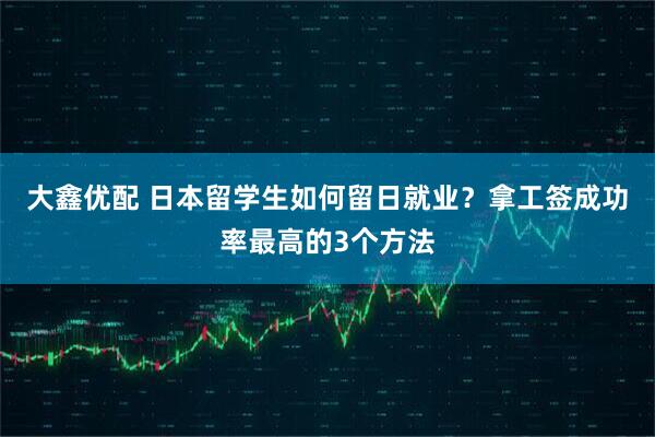 大鑫优配 日本留学生如何留日就业？拿工签成功率最高的3个方法