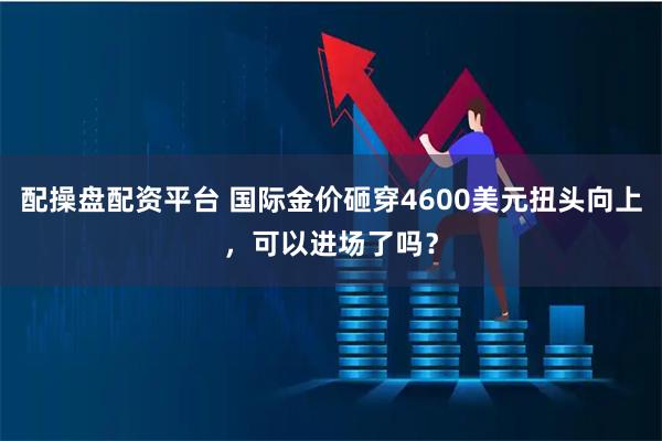 配操盘配资平台 国际金价砸穿4600美元扭头向上，可以进场了吗？
