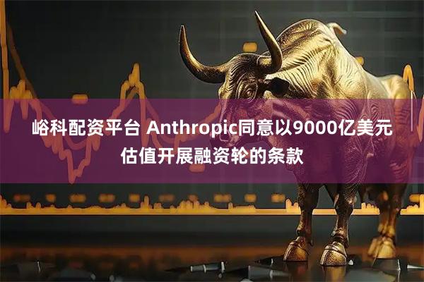 峪科配资平台 Anthropic同意以9000亿美元估值开展融资轮的条款