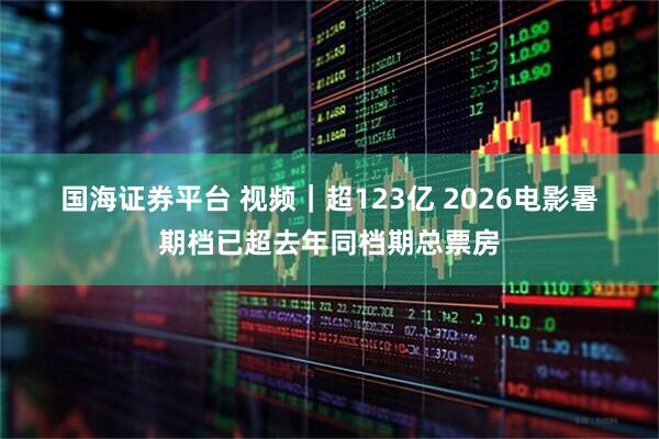 国海证券平台 视频｜超123亿 2026电影暑期档已超去年同档期总票房